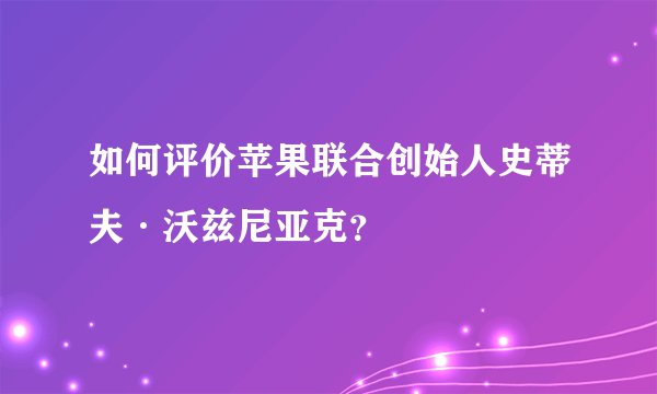 如何评价苹果联合创始人史蒂夫·沃兹尼亚克？