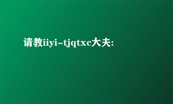 请教iiyi-tjqtxc大夫: