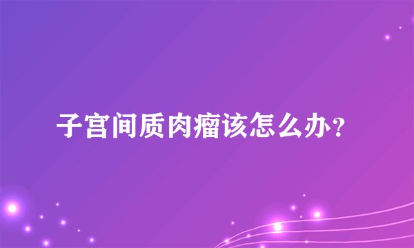 子宫间质肉瘤该怎么办？