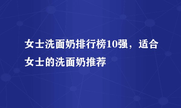 女士洗面奶排行榜10强，适合女士的洗面奶推荐