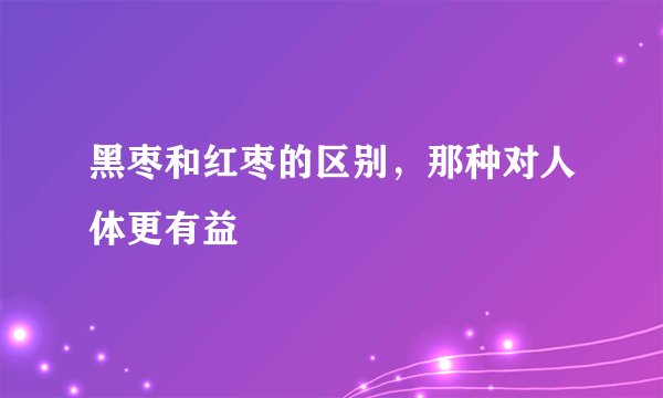 黑枣和红枣的区别，那种对人体更有益