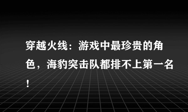 穿越火线：游戏中最珍贵的角色，海豹突击队都排不上第一名！