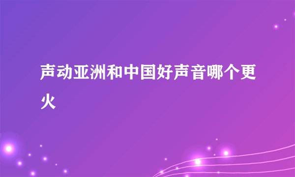 声动亚洲和中国好声音哪个更火
