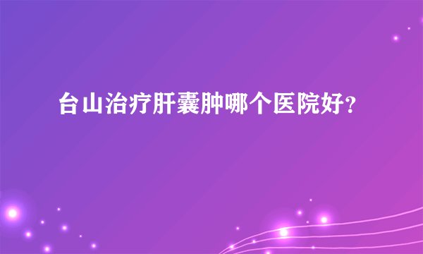 台山治疗肝囊肿哪个医院好？