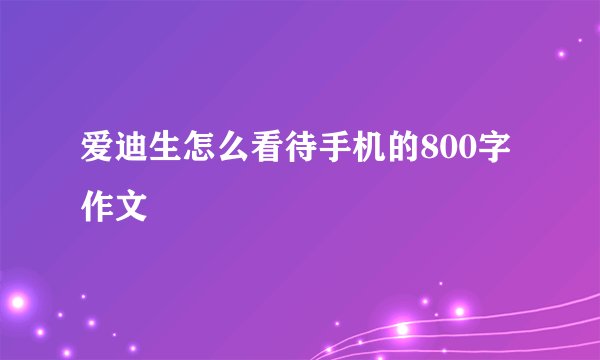爱迪生怎么看待手机的800字作文