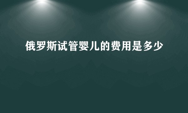 俄罗斯试管婴儿的费用是多少