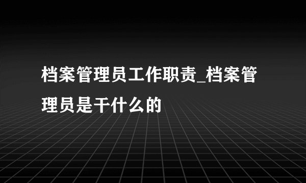档案管理员工作职责_档案管理员是干什么的