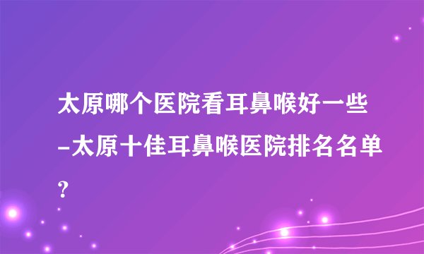 太原哪个医院看耳鼻喉好一些-太原十佳耳鼻喉医院排名名单？