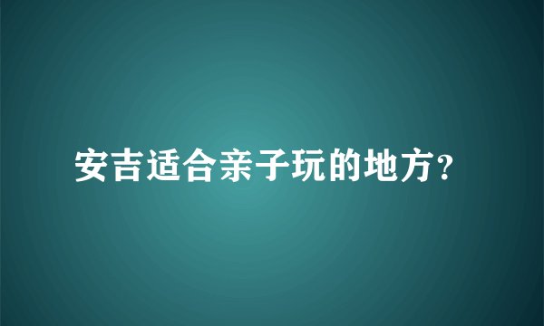 安吉适合亲子玩的地方？