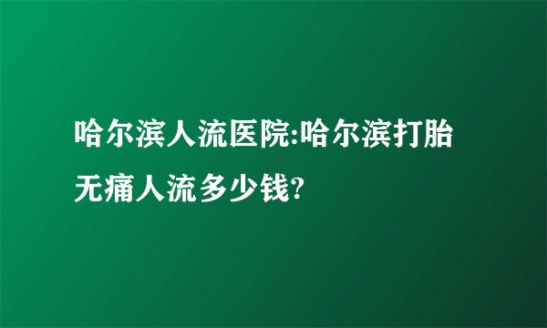 哈尔滨人流医院:哈尔滨打胎无痛人流多少钱?