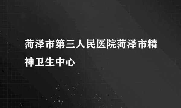 菏泽市第三人民医院菏泽市精神卫生中心