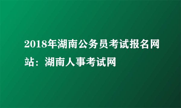 2018年湖南公务员考试报名网站：湖南人事考试网