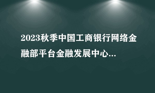 2023秋季中国工商银行网络金融部平台金融发展中心校园招聘50人公告