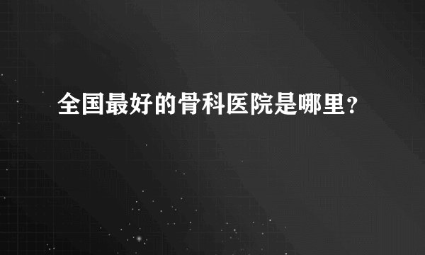 全国最好的骨科医院是哪里?
