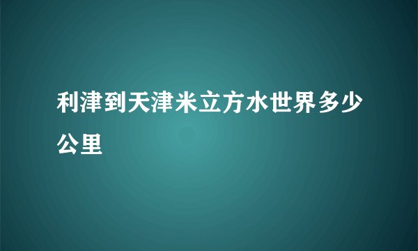 利津到天津米立方水世界多少公里