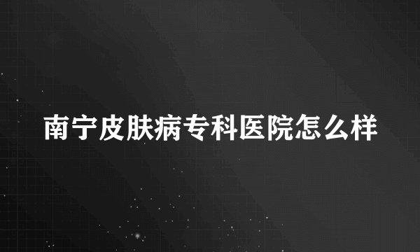 南宁皮肤病专科医院怎么样
