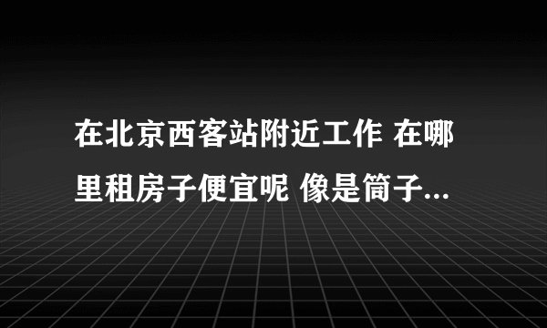 在北京西客站附近工作 在哪里租房子便宜呢 像是筒子楼、自建房之类的 附近有吗