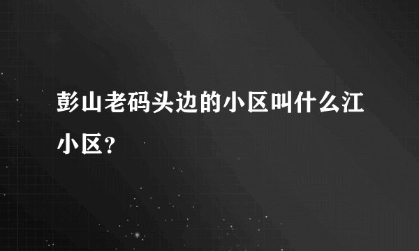 彭山老码头边的小区叫什么江小区？
