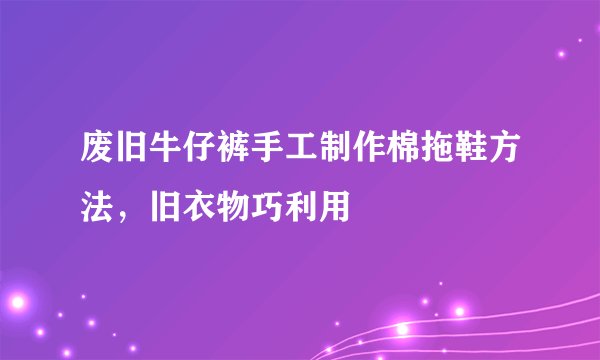 废旧牛仔裤手工制作棉拖鞋方法，旧衣物巧利用