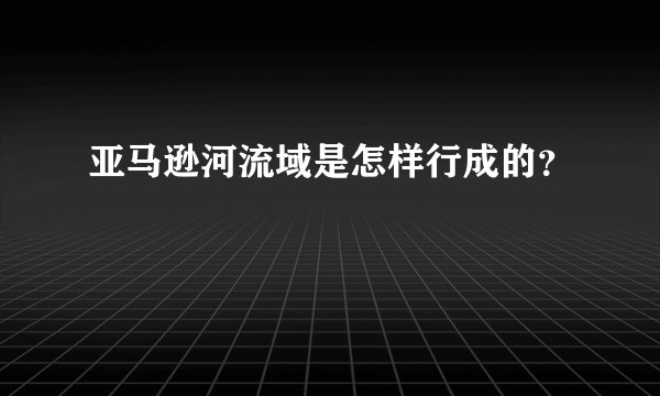 亚马逊河流域是怎样行成的？