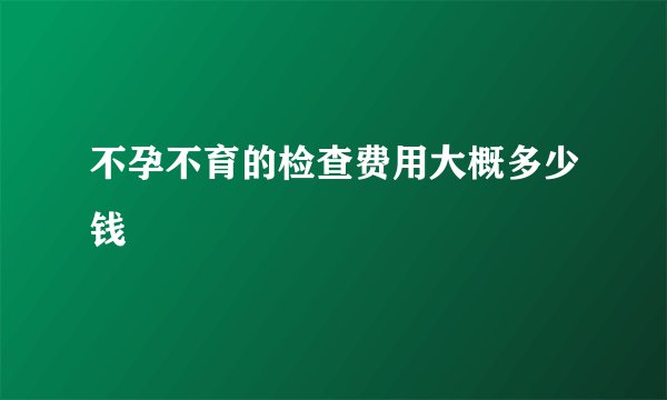 不孕不育的检查费用大概多少钱
