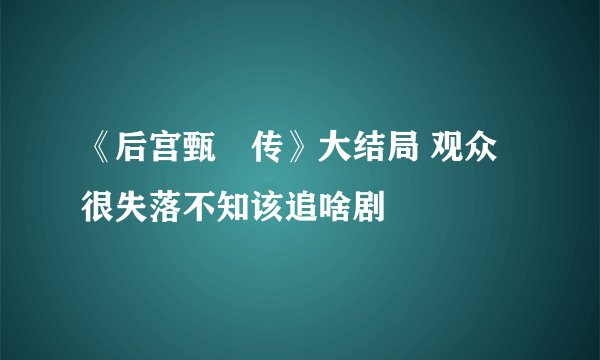 《后宫甄嬛传》大结局 观众很失落不知该追啥剧