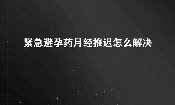紧急避孕药月经推迟怎么解决