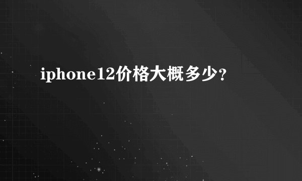iphone12价格大概多少？