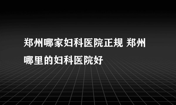 郑州哪家妇科医院正规 郑州哪里的妇科医院好