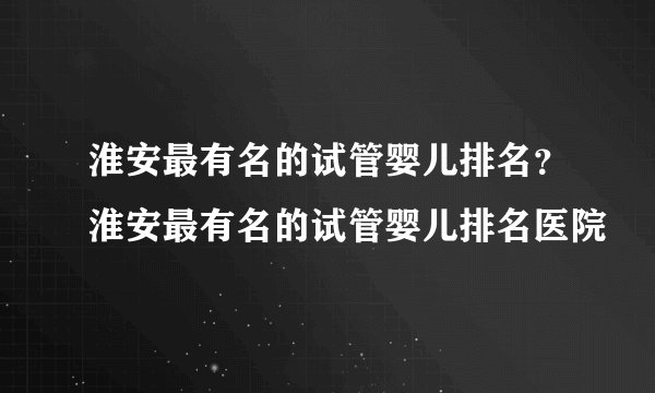 淮安最有名的试管婴儿排名？淮安最有名的试管婴儿排名医院