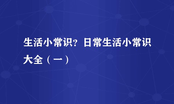 生活小常识？日常生活小常识大全（一）
