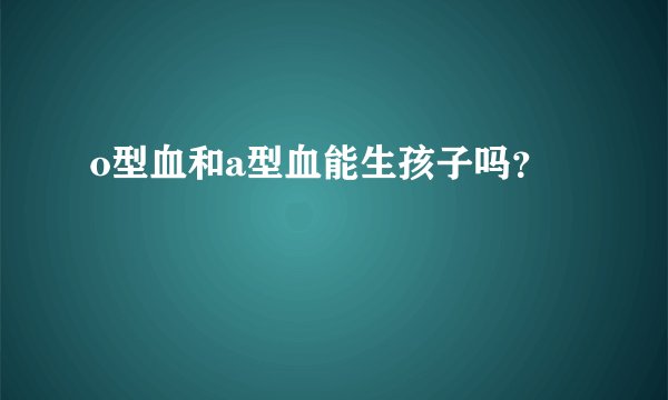 o型血和a型血能生孩子吗？
