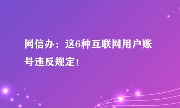 网信办：这6种互联网用户账号违反规定！