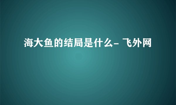 海大鱼的结局是什么- 飞外网