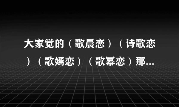 大家觉的(歌晨恋)(诗歌恋)(歌嫣恋)(歌幂恋)那歌最好?要理由