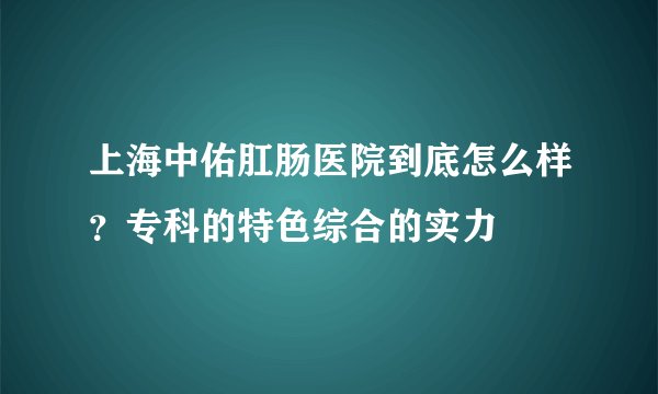 上海中佑肛肠医院到底怎么样？专科的特色综合的实力