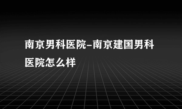 南京男科医院-南京建国男科医院怎么样