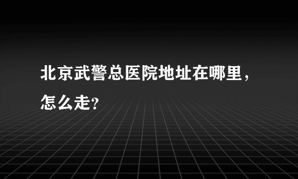 北京武警总医院地址在哪里，怎么走？