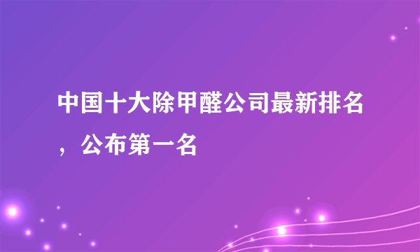 中国十大除甲醛公司最新排名，公布第一名