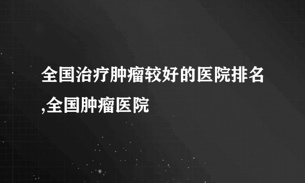 全国治疗肿瘤较好的医院排名,全国肿瘤医院