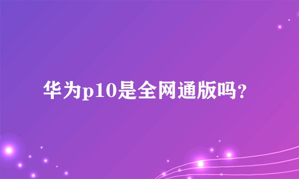 华为p10是全网通版吗？