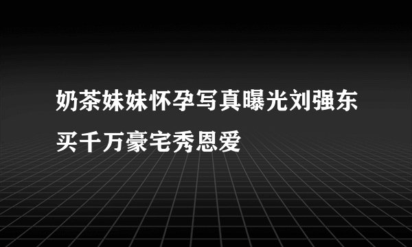 奶茶妹妹怀孕写真曝光刘强东买千万豪宅秀恩爱