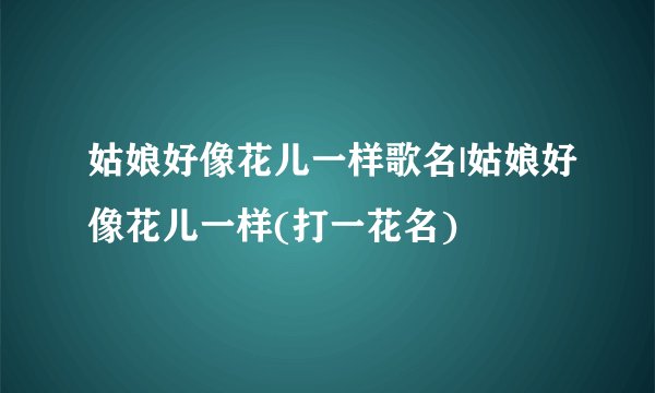姑娘好像花儿一样歌名|姑娘好像花儿一样(打一花名)