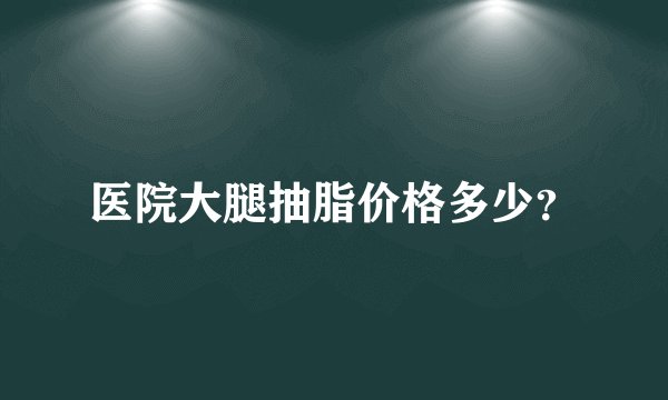 医院大腿抽脂价格多少？