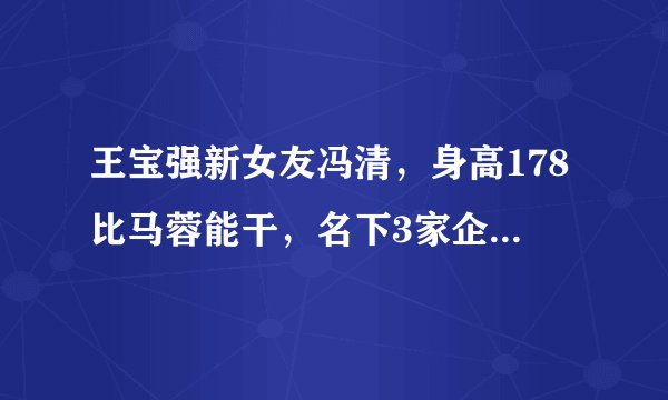 王宝强新女友冯清，身高178比马蓉能干，名下3家企业注册金破千万