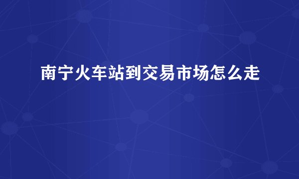 南宁火车站到交易市场怎么走