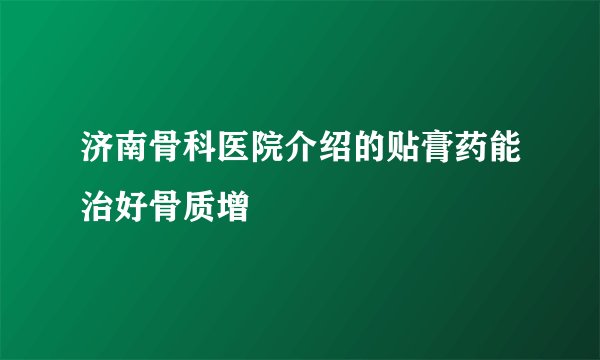 济南骨科医院介绍的贴膏药能治好骨质增