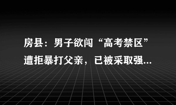 房县：男子欲闯“高考禁区”遭拒暴打父亲，已被采取强制措施, 你怎么看？