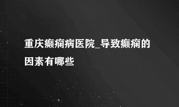 重庆癫痫病医院_导致癫痫的因素有哪些