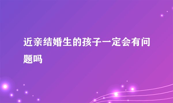 近亲结婚生的孩子一定会有问题吗
